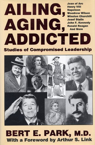 Ailing, Aging, Addicted: Studies of Compromised Leadership: Joan of Arc, Henry Vlll, Napoleon, Woodrow Wilson, Winston Churchill, Josef Stalin, John F. Kennedy, Ronald Reagan, and More