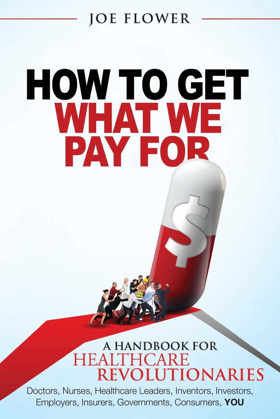How to Get What We Pay For: A Handbook For Healthcare Revolutionaries: Doctors, Nurses, Healthcare Leaders, Inventors, Investors, Employers, Insurers, Governments, Consumers, YOU