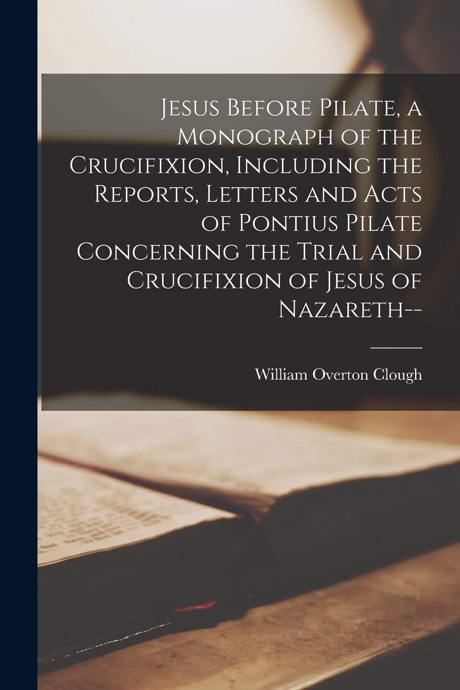Jesus Before Pilate, a Monograph of the Crucifixion, Including the Reports, Letters and Acts of Pontius Pilate Concerning the Trial and Crucifixion of Jesus of Nazareth--