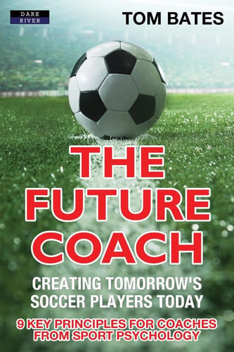 The Future Coach - Creating Tomorrow's Soccer Players Today 9 Key Principles for Coaches from Sport Psychology