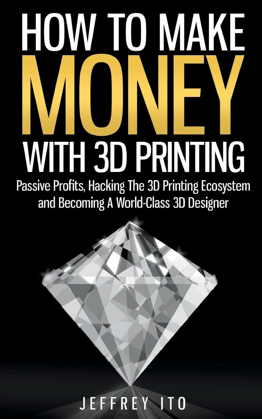 How To Make Money With 3D Printing: Passive Profits, Hacking The 3D Printing Ecosystem And Becoming A World-Class 3D Designer (3D Printing Business, 3D Modeling, Digital Manufacturing)