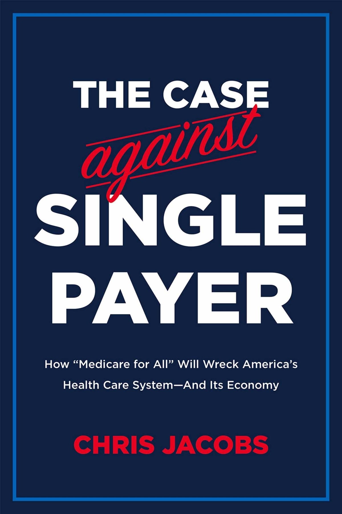 The Case Against Single Payer: How 'Medicare for All' Will Wreck America's Health Care System―And Its Economy