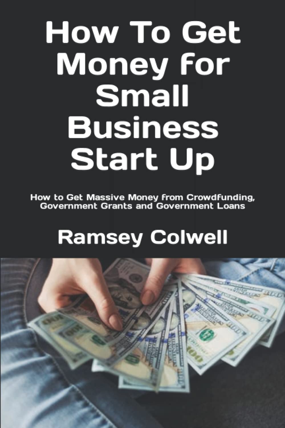 How To Get Money for Small Business Start Up: How to Get Massive Money from Crowdfunding, Government Grants and Government Loans