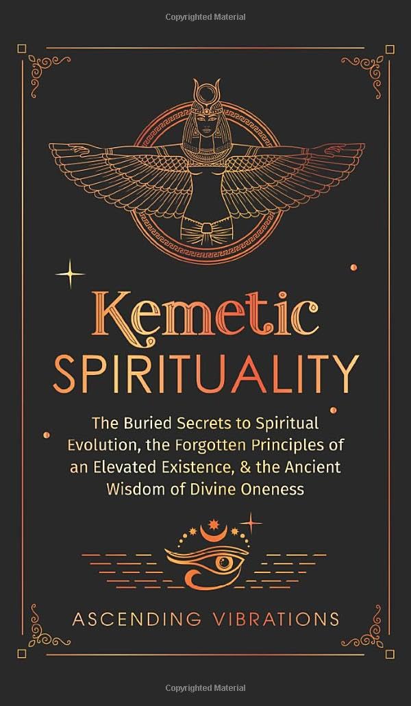 Kemetic Spirituality: The Buried Secrets to Spiritual Evolution, the Forgotten Principles of an Elevated Existence, & the Ancient Wisdom of Divine Oneness