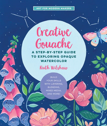 Creative Gouache A Step-by-Step Guide to Exploring Opaque Watercolor - Build Your Skills with Layering, Blending, Mixed Media, and More!