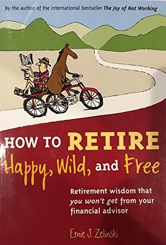 How to Retire Happy, Wild, and Free Retirement Wisdom That You Won't Get from Your Financial Advisor