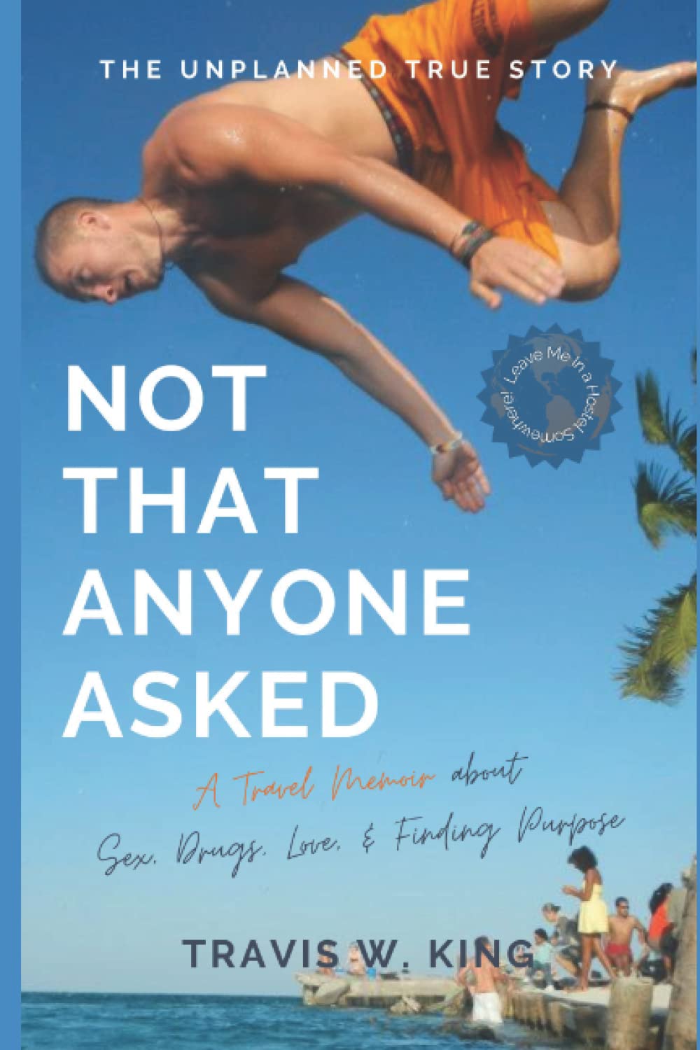 Not That Anyone Asked: A Travel Memoir about Sex, Drugs, Love, and Finding Purpose