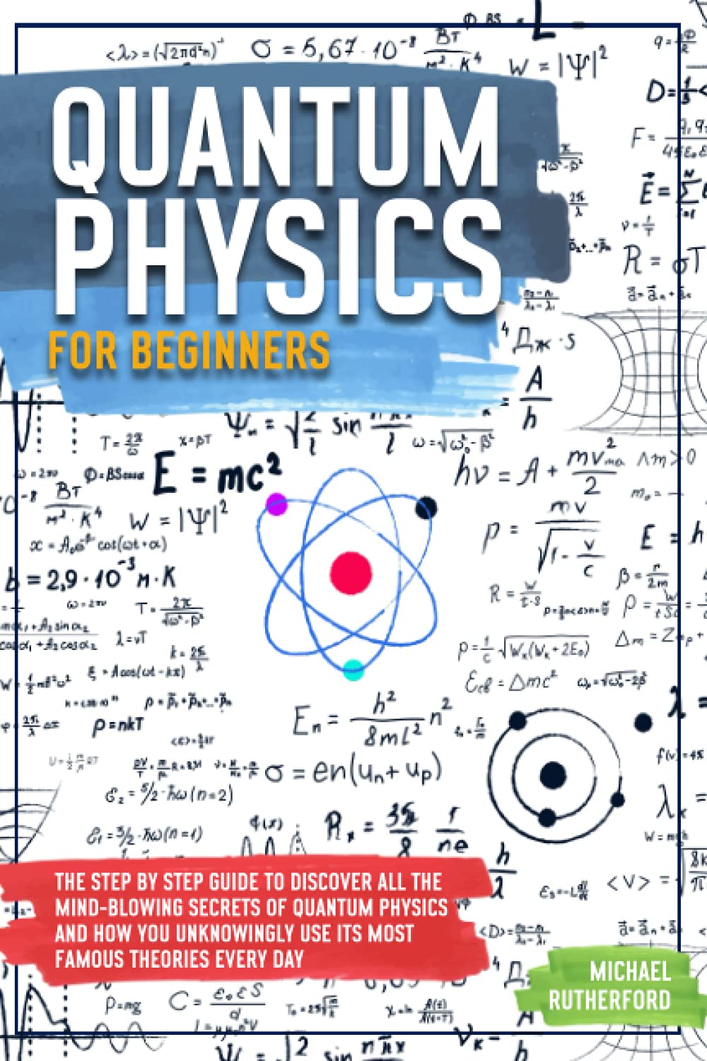 Quantum Physics For Beginners: The Step by Step Guide To Discover All The Mind-Blowing Secrets Of Quantum Physics And How You Unknowingly Use Its Most Famous Theories Every Day