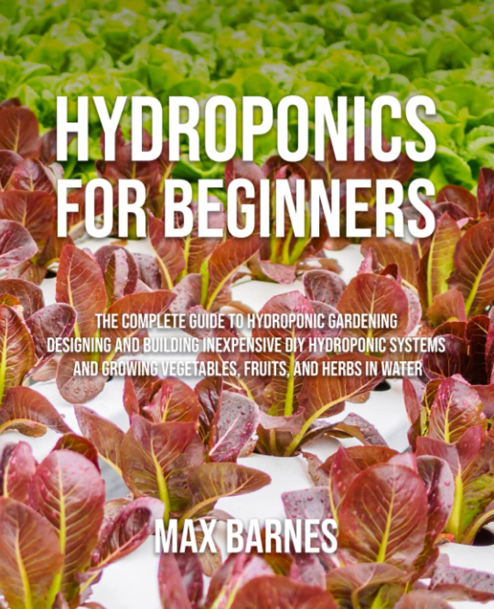 Hydroponics for Beginners: The Complete Guide to Hydroponic Gardening, Designing and Building Inexpensive DIY Hydroponic Systems, And Growing Vegetables, Fruits, and Herbs in Water