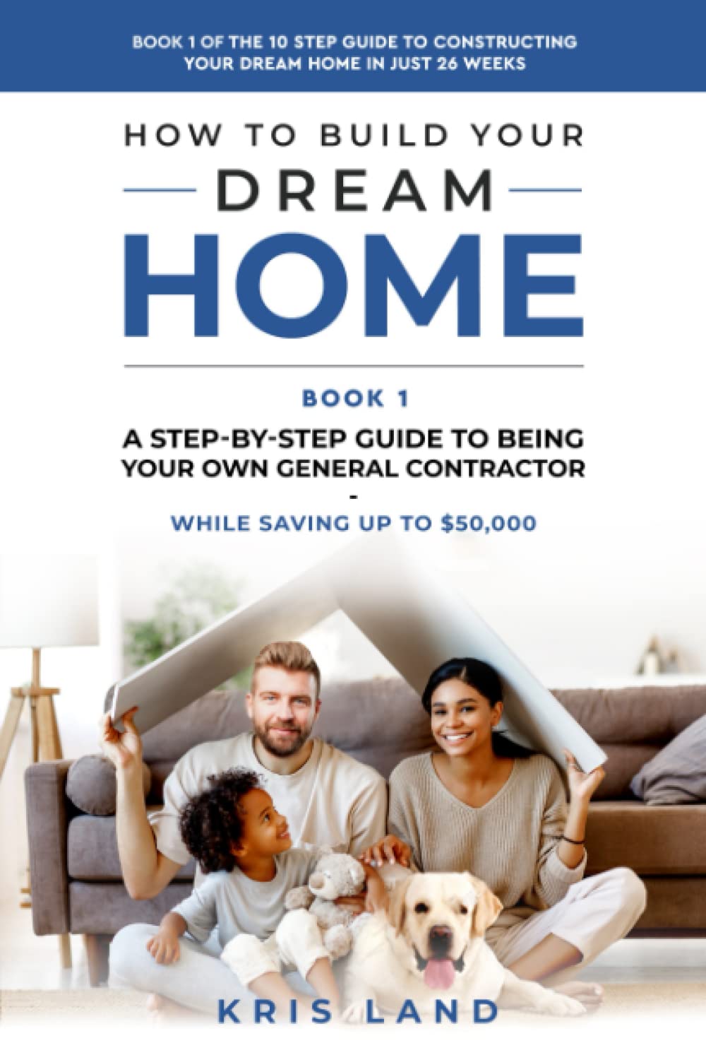 How To Build Your Dream Home: A Step-By-Step Guide to Being Your Own General Contractor, While Saving Up To $50,000, Book 1 Of The 10 Step Guide to Constructing Your Dream Home In Just 26 Weeks