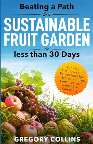 Beating a Path to a Sustainable Fruit Garden in Less Than 30 Days: Growing Fruit Trees and Berries from Dirt to Harvest with Pots, Containers, and ... (Beating a Path to a Year-Round Garden)