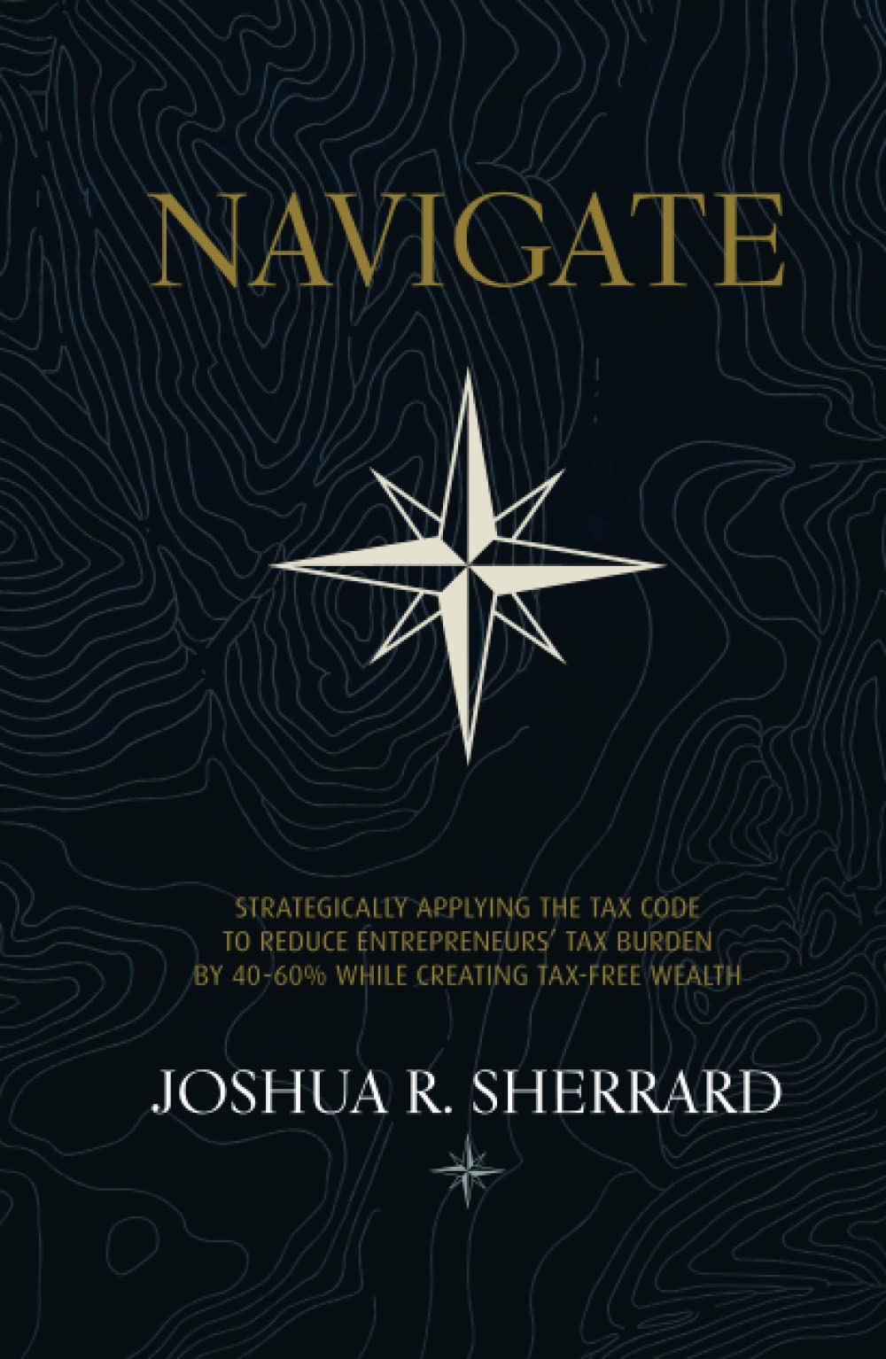 NAVIGATE: Strategically Applying the Tax Code to Reduce Entrepreneurs’ Tax Burden by 40-60% While Creating Tax-Free Wealth