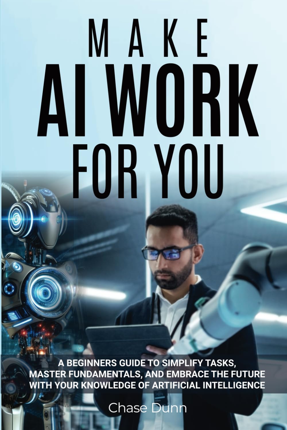 Make AI Work for You: A Beginners Guide to Simplify Tasks, Master Fundamentals, and Embrace the Future With Your Knowledge of Artificial Intelligence