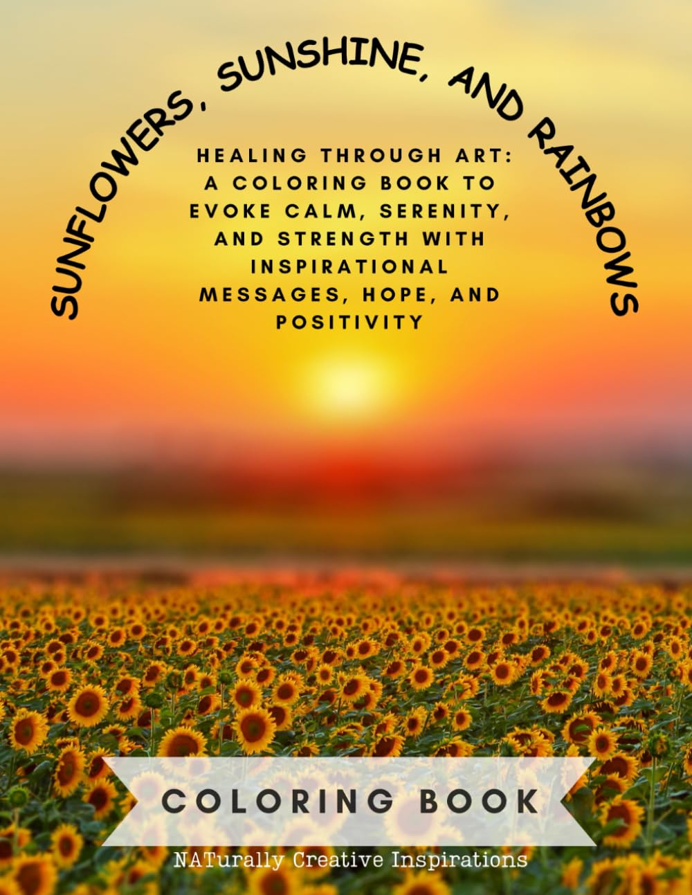 SUNFLOWERS, SUNSHINE, AND RAINBOWS COLORING BOOK NATurally Creative Inspirations: HEALING THROUGH ART - A COLORING BOOK TO EVOKE CALM, SERENITY, AND ... INSPIRATIONAL MESSAGES, HOPE, AND POSITIVITY
