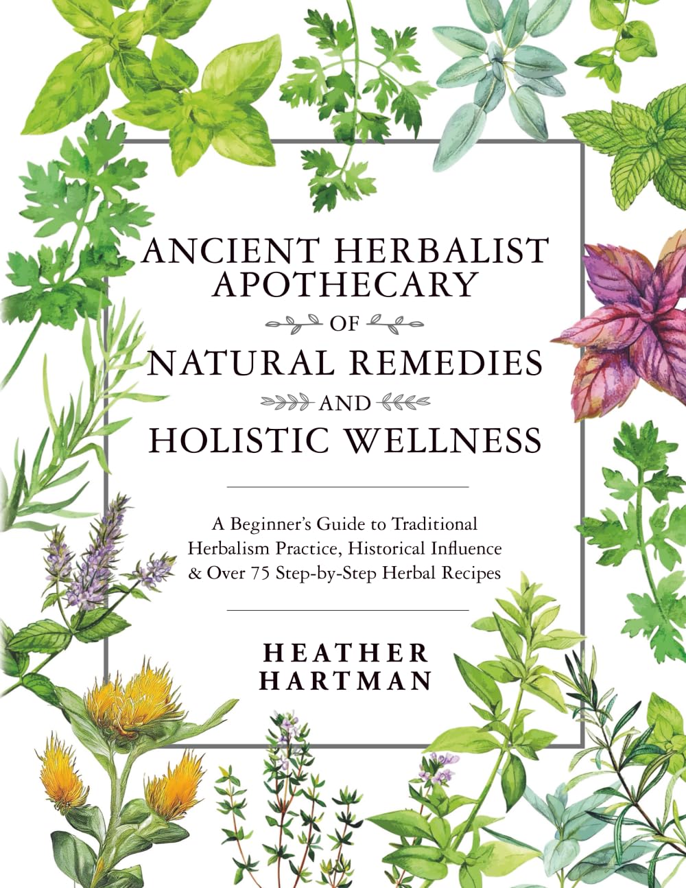 Ancient Herbalist Apothecary of Natural Remedies and Holistic Wellness: A Beginner’s Guide to Traditional Herbalism Practice, Historical Influence & Over 75 Step-by-Step Herbal Recipes
