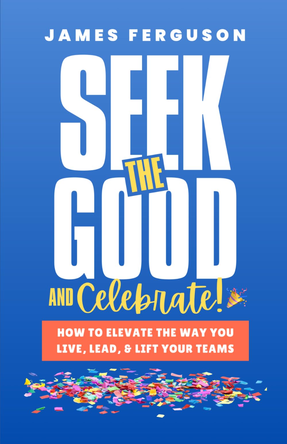 Seek the Good & Celebrate: How to Elevate the way you Live, Lead, and Lift Your Teams