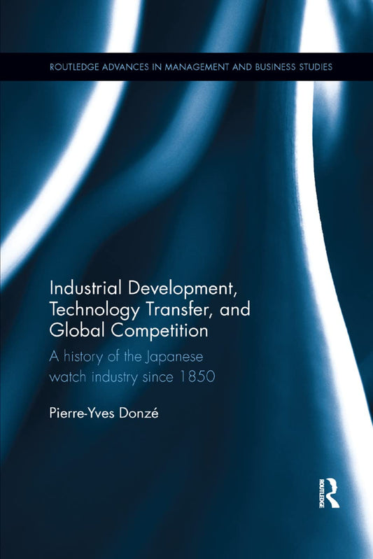Industrial Development, Technology Transfer, and Global Competition: A history of the Japanese watch industry since 1850 (Routledge Advances in Management and Business Studies)