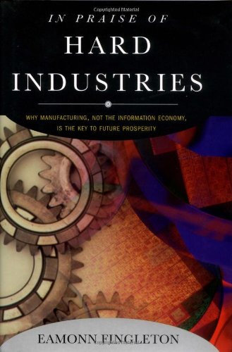 In Praise of Hard Industries: Why Manufacturing, Not the Information Economy, Is the Key to Future Prosperity - 3860