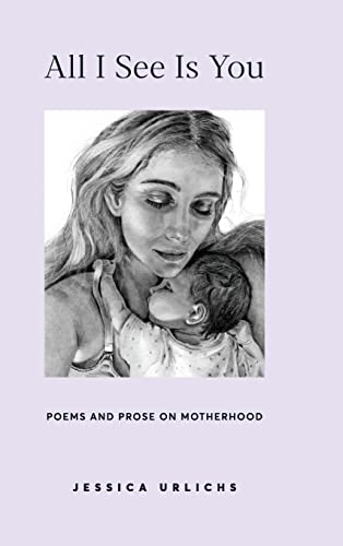 All I See Is You: Poetry & Prose for a Mother's Heart (Jessica Urlichs: Early Motherhood Poetry & Prose Collection)