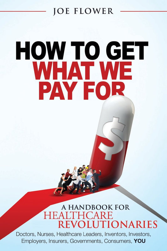 How to Get What We Pay For: A Handbook For Healthcare Revolutionaries: Doctors, Nurses, Healthcare Leaders, Inventors, Investors, Employers, Insurers, Governments, Consumers, YOU