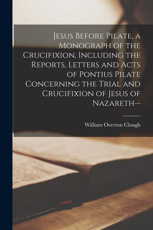 Jesus Before Pilate, a Monograph of the Crucifixion, Including the Reports, Letters and Acts of Pontius Pilate Concerning the Trial and Crucifixion of Jesus of Nazareth--