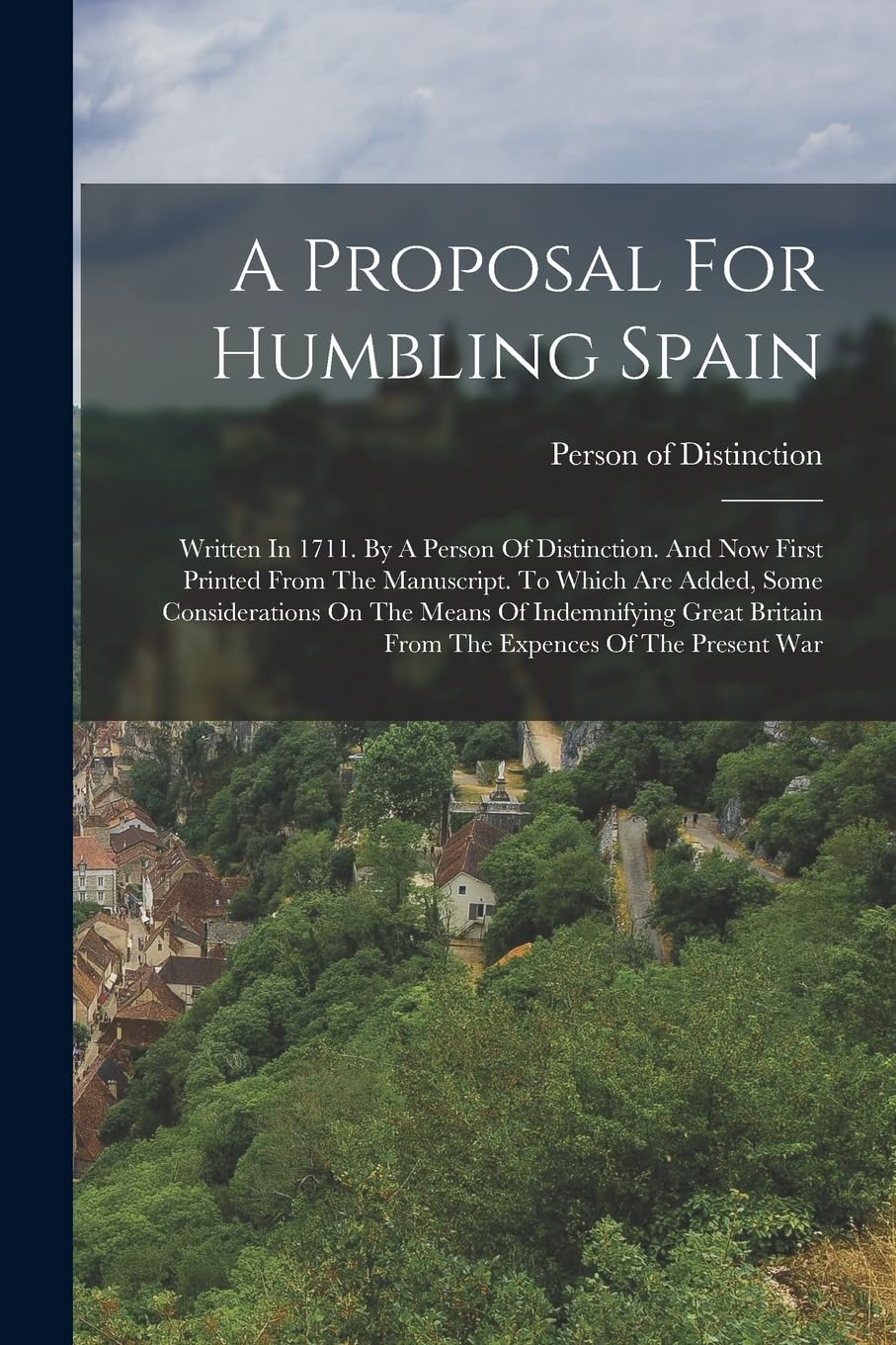 A Proposal For Humbling Spain: Written In 1711. By A Person Of Distinction. And Now First Printed From The Manuscript. To Which Are Added, Some ... Britain From The Expences Of The Present War