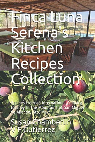 Finca Luna Serena's Kitchen Recipes Collection: Recipes from an International Culinary Journey In the Mountains of San Miguel de Allende, Gto. Mex.