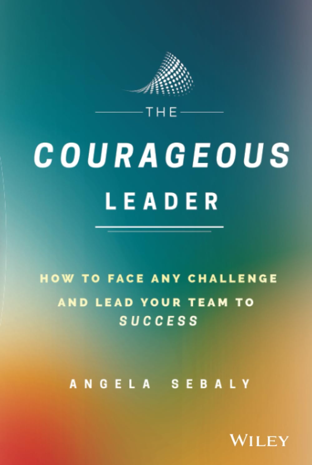 The Courageous Leader: How to Face Any Challenge and Lead Your Team to Success
