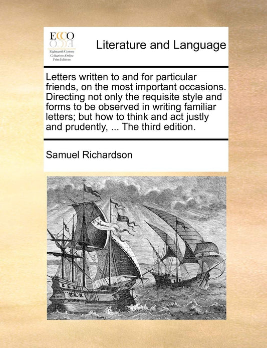 Letters written to and for particular friends, on the most important occasions. Directing not only the requisite style and forms to be observed in ... justly and prudently, ... The third edition.