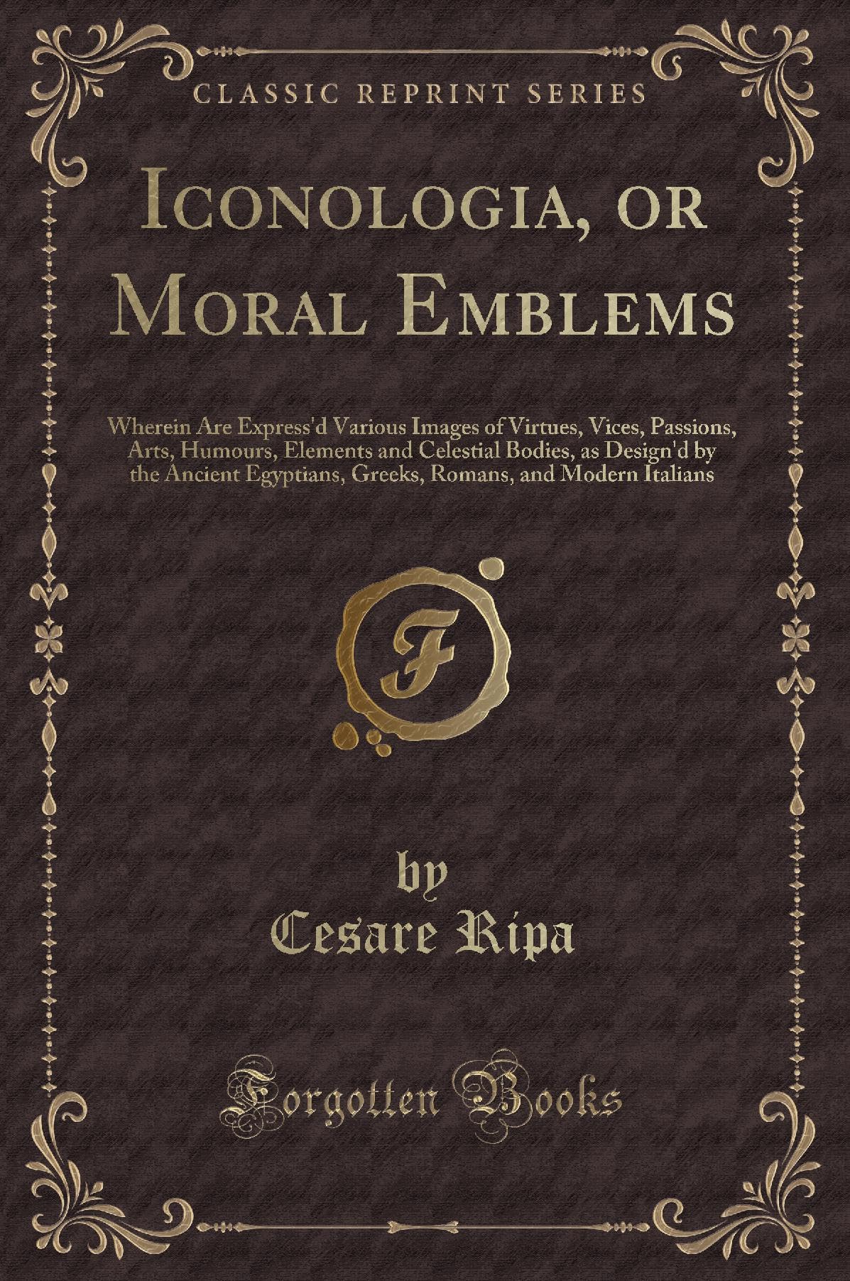 Iconologia, or Moral Emblems: Wherein Are Express'd Various Images of Virtues, Vices, Passions, Arts, Humours, Elements and Celestial Bodies, as Design'd by the Ancient Egyptians, Greeks, Romans, a...