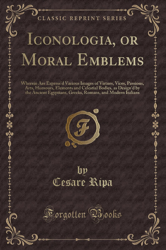Iconologia, or Moral Emblems: Wherein Are Express'd Various Images of Virtues, Vices, Passions, Arts, Humours, Elements and Celestial Bodies, as Design'd by the Ancient Egyptians, Greeks, Romans, a...