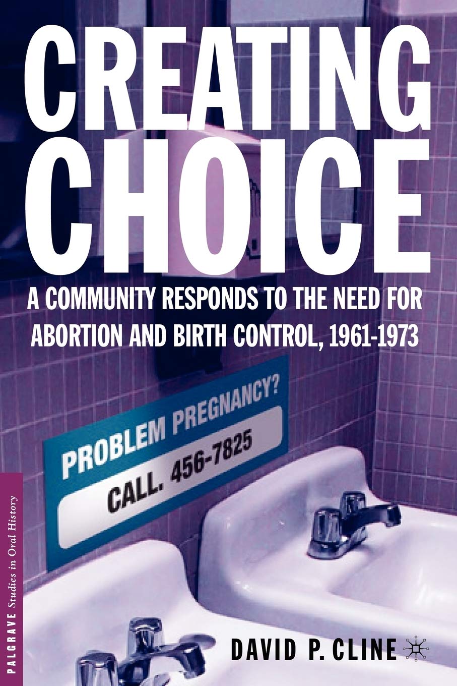 Creating Choice: A Community Responds to the Need for Abortion and Birth Control, 1961-1973 (Palgrave Studies in Oral History)