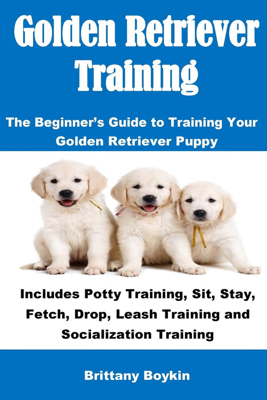 Golden Retriever Training: The Beginner's Guide to Training Your Golden Retriever Puppy: Includes Potty Training, Sit, Stay, Fetch, Drop, Leash Training and Socialization Training