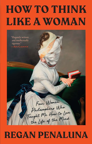 How to Think Like a Woman Four Women Philosophers Who Taught Me How to Love the Life of the Mind