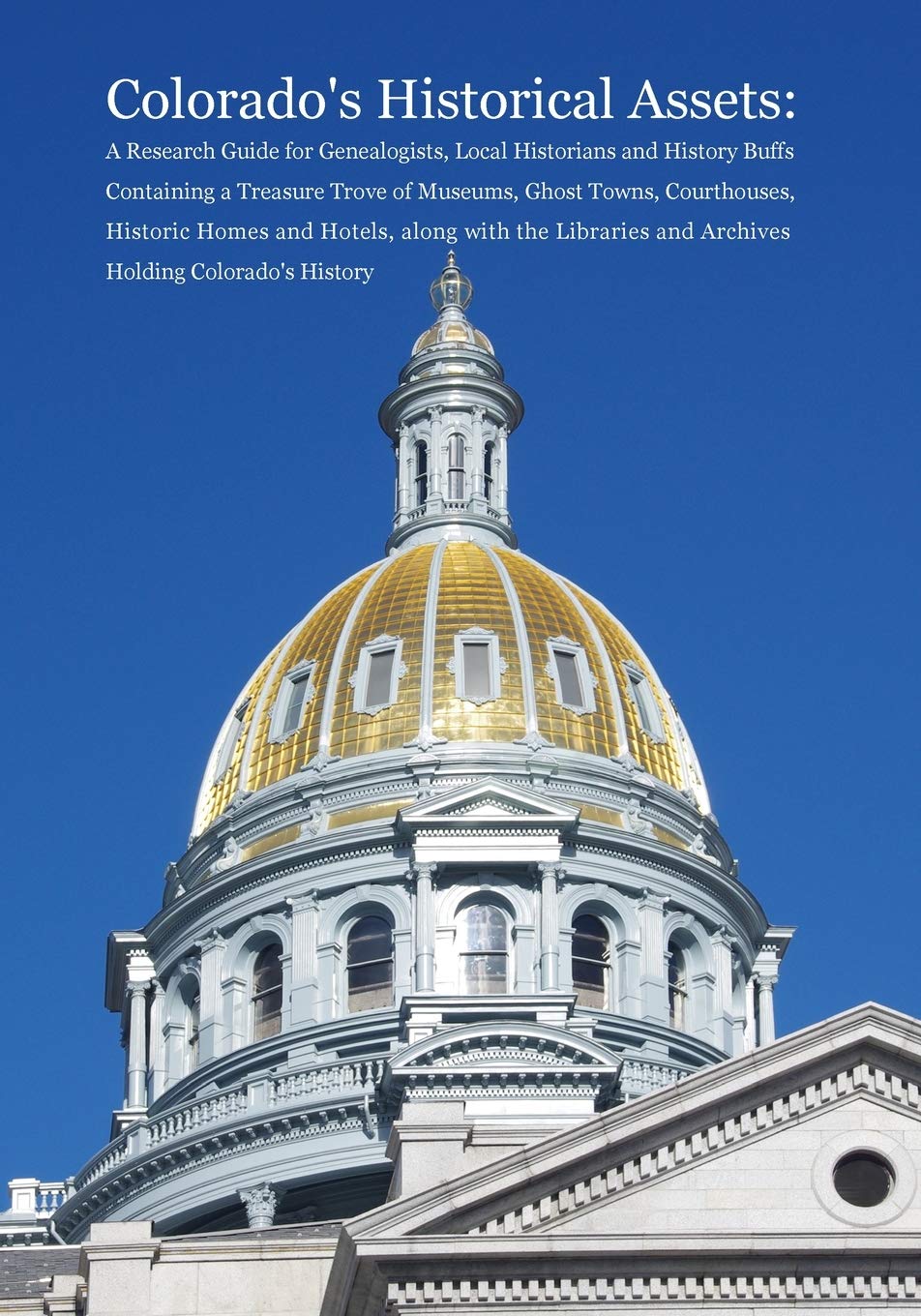 Colorado's Historical Assets: A Research Guide for Genealogists, Local Historians and History Buffs Containing a Treasure Trove of Museums, Ghost ... and Archives Holding Colorado's History
