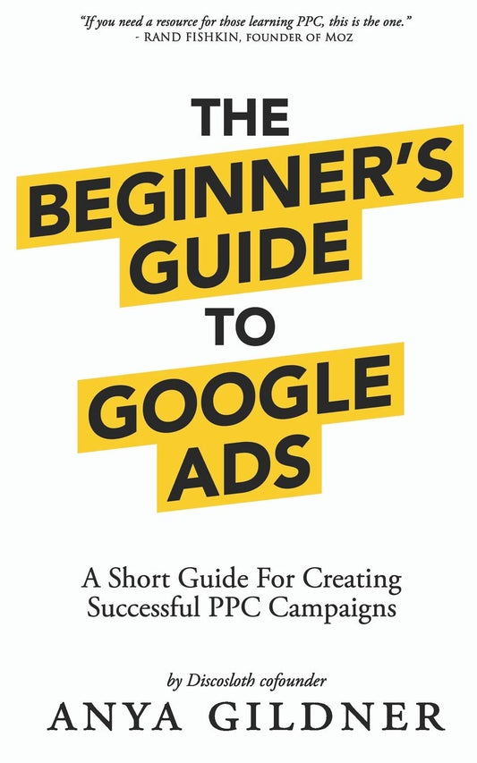 The Beginner's Guide To Google Ads: The Insider’s Complete Resource For Everything PPC Agencies Won’t Tell You, Second Edition 2019