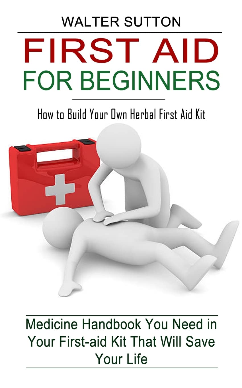 First Aid for Beginners: How to Build Your Own Herbal First Aid Kit (Medicine Handbook You Need in Your First-aid Kit That Will Save Your Life)
