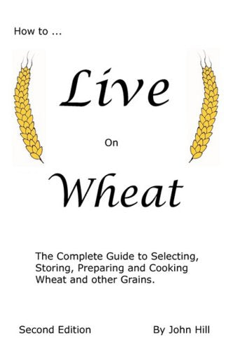 How to Live on Wheat: From Grain to Table: The Complete Guide to Selecting, Storing, Preparing and Cooking Wheat and Other Grains