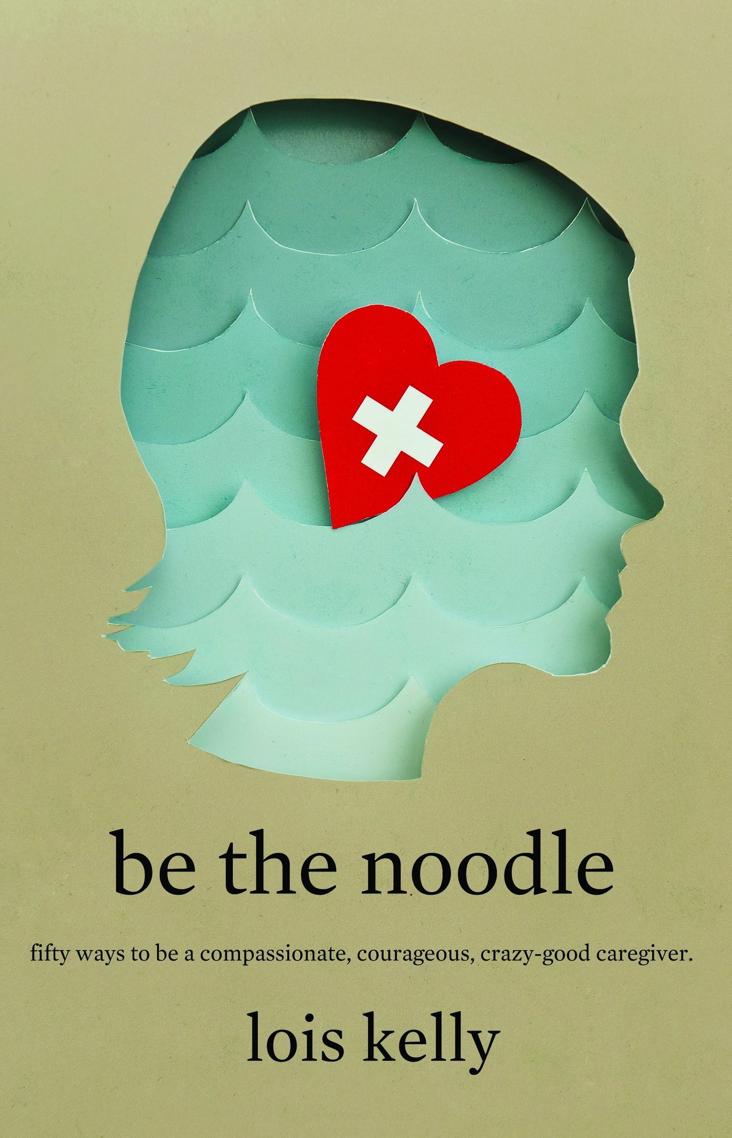 Be the Noodle: Fifty Ways to Be a Compassionate, Courageous, Crazy-Good Caregiver
