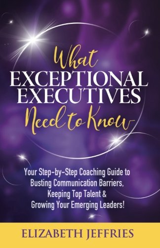 What Exceptional Executives Need to Know: Your Step-by-Step Coaching Guide to Busting Communication Barriers, Keeping Top Talent & Growing Your Emerging Leaders!
