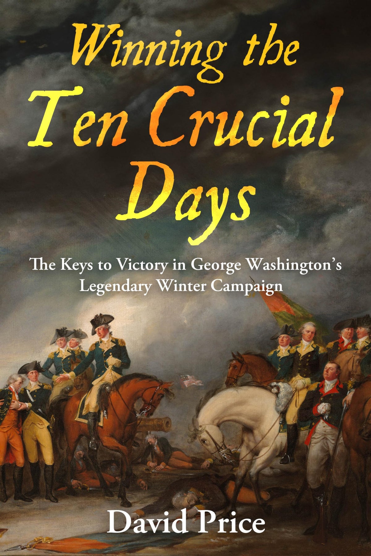 Winning the Ten Crucial Days: The Keys to Victory in George Washington's Legendary Winter Campaign