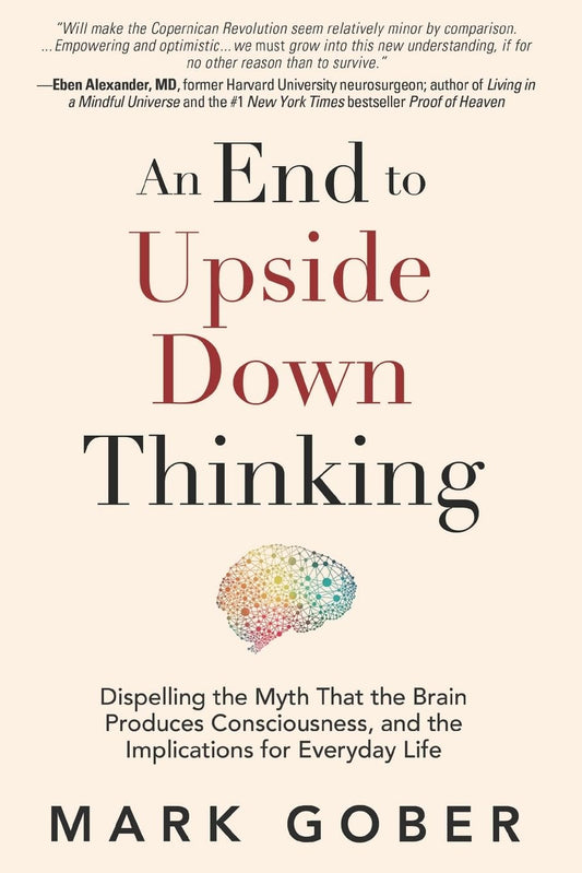 An End to Upside Down Thinking: Dispelling the Myth That the Brain Produces Consciousness, and the Implications for Everyday Life - 4046