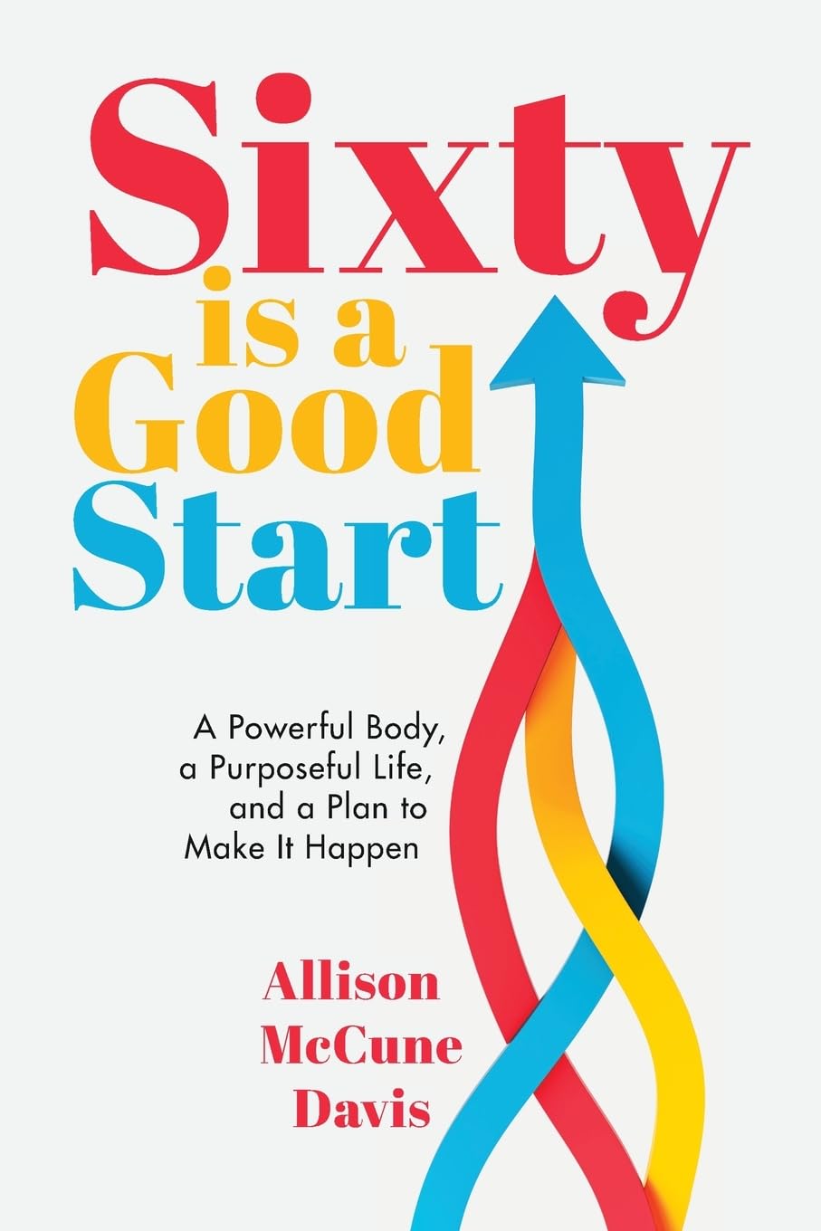 Sixty Is a Good Start: A Powerful Body, a Purposeful Life, and a Plan to Make It Happen