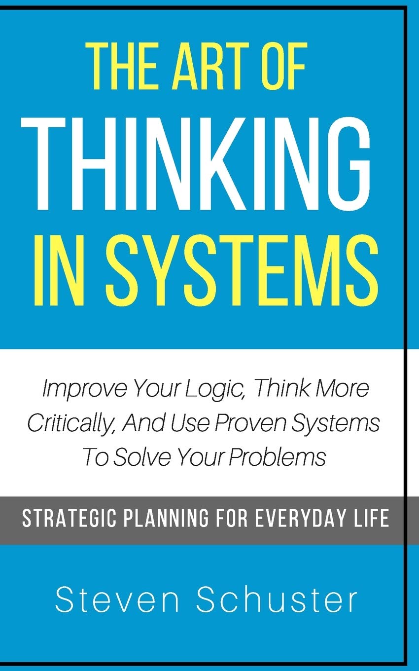 The Art Of Thinking In Systems: Improve Your Logic, Think More Critically, And Use Proven Systems To Solve Your Problems - Strategic Planning For Everyday Life - 3782