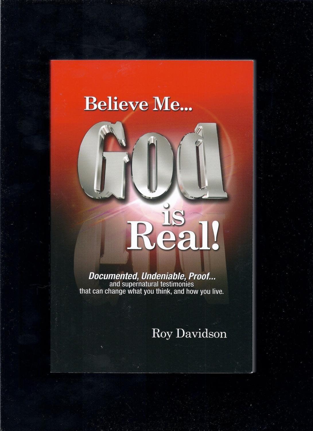 Believe Me. God Is Real! Documented, Undeniable, Proof. And Supernatural Testimonies That Can Change What You Think, And How You Live.