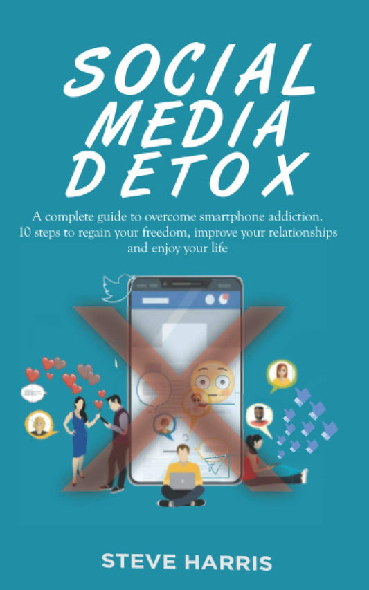SOCIAL MEDIA DETOX: A Complete Guide to Overcome Smartphone Addiction. 10 Steps to Regain Your Freedom, Improve Your Relationships and Enjoy Your Life.