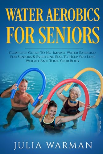 Water Aerobics For Seniors: Complete Guide To No-Impact Water Exercises For Seniors & Everyone Else To Help You Lose Weight And Tone Your Body