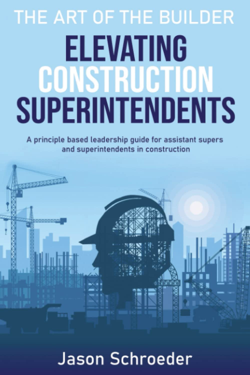 Elevating Construction Superintendents: A Principle Based Leadership Guide for Assistant Supers and Superintendents in Construction (The Art of the Builder)