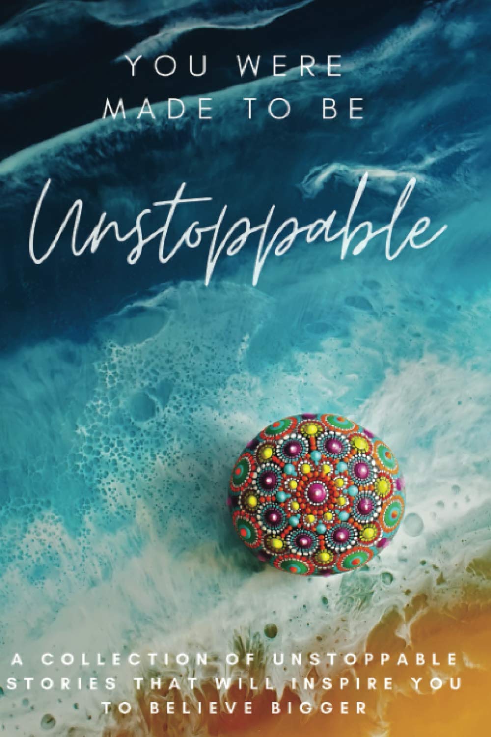 You Were Made To Be Unstoppable: A Collection of Unstoppable Stories That Will Inspire You to Believe Bigger