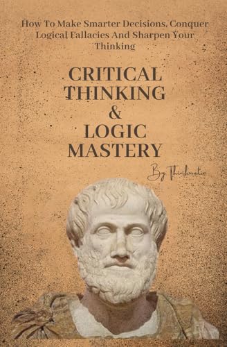Critical Thinking & Logic Mastery - 3 Books In 1: How To Make Smarter Decisions, Conquer Logical Fallacies And Sharpen Your Thinking